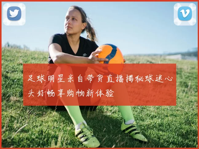 足球明星亲自带货直播揭秘球迷心头好畅享购物新体验