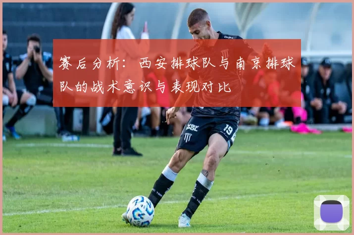 赛后分析：西安排球队与南京排球队的战术意识与表现对比