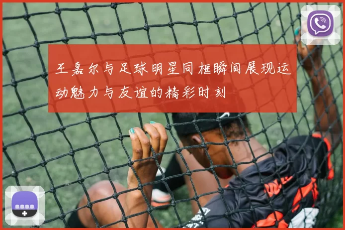 王嘉尔与足球明星同框瞬间展现运动魅力与友谊的精彩时刻
