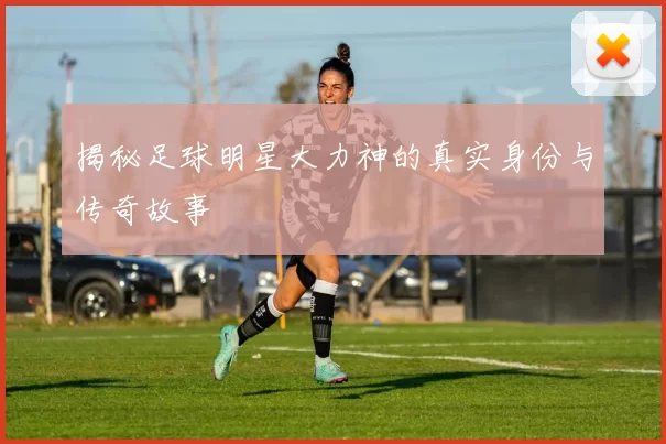 揭秘足球明星大力神的真实身份与传奇故事