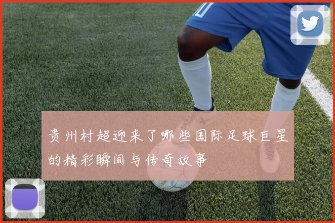 贵州村超迎来了哪些国际足球巨星的精彩瞬间与传奇故事