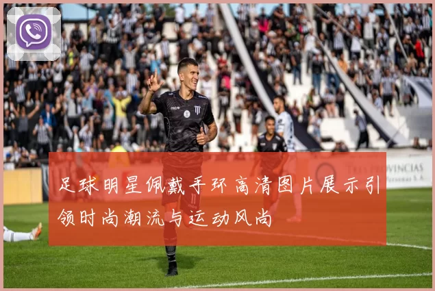 足球明星佩戴手环高清图片展示引领时尚潮流与运动风尚