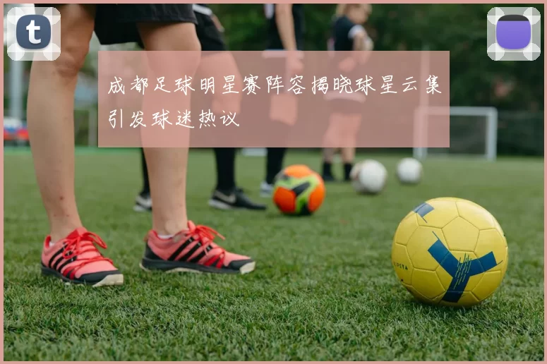 成都足球明星赛阵容揭晓球星云集引发球迷热议
