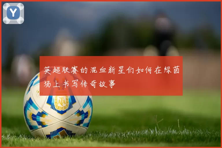英超联赛的混血新星们如何在绿茵场上书写传奇故事