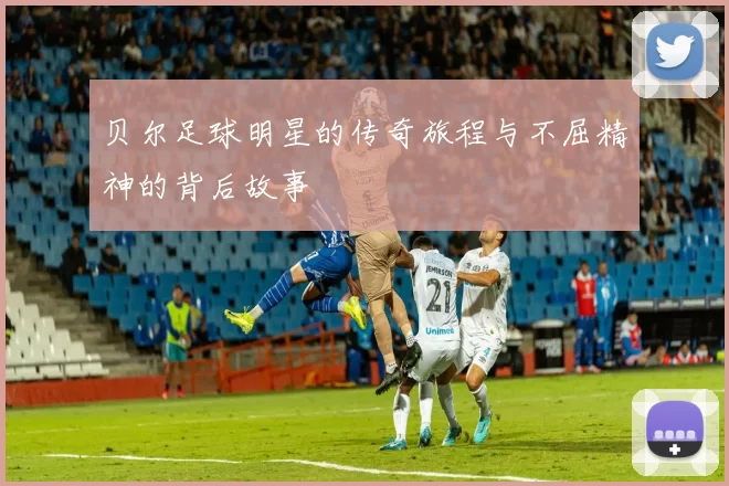 贝尔足球明星的传奇旅程与不屈精神的背后故事