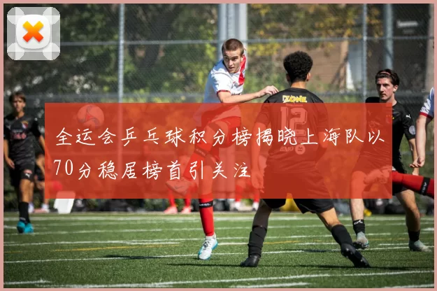 全运会乒乓球积分榜揭晓上海队以70分稳居榜首引关注