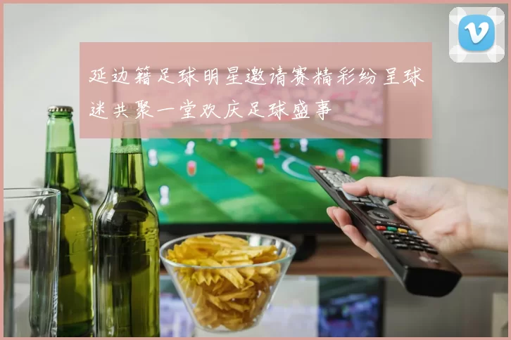 延边籍足球明星邀请赛精彩纷呈球迷共聚一堂欢庆足球盛事