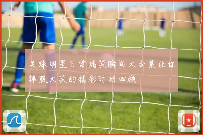 足球明星日常搞笑瞬间大合集让你捧腹大笑的精彩时刻回顾