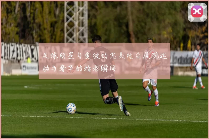 足球明星与爱彼的完美结合展现运动与奢华的精彩瞬间