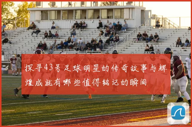 探寻43号足球明星的传奇故事与辉煌成就有哪些值得铭记的瞬间