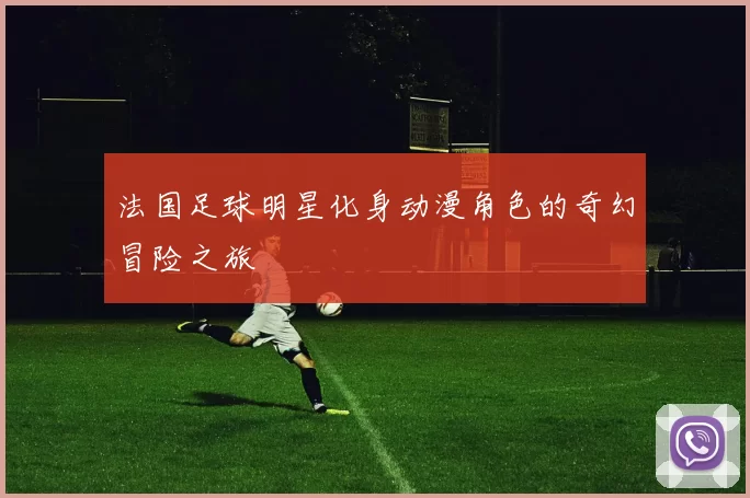 法国足球明星化身动漫角色的奇幻冒险之旅