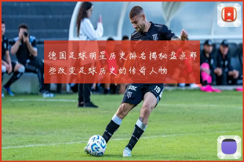 德国足球明星历史排名揭秘盘点那些改变足球历史的传奇人物