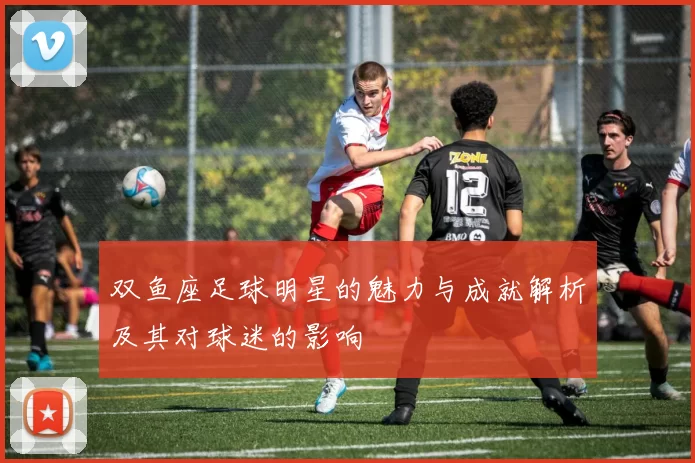 双鱼座足球明星的魅力与成就解析及其对球迷的影响