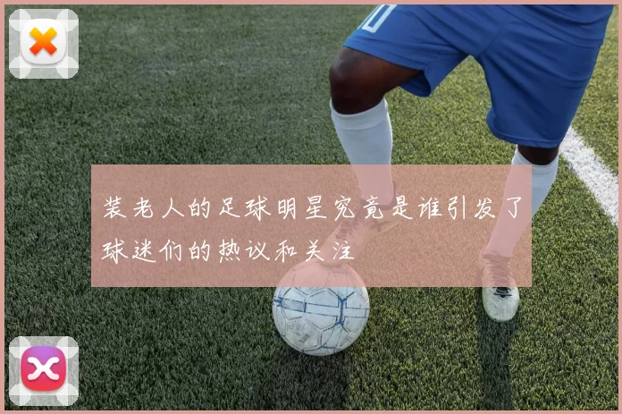 装老人的足球明星究竟是谁引发了球迷们的热议和关注