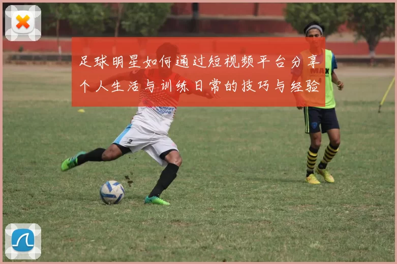 足球明星如何通过短视频平台分享个人生活与训练日常的技巧与经验