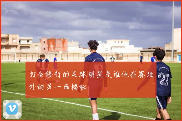打坐修行的足球明星是谁他在赛场外的另一面揭秘