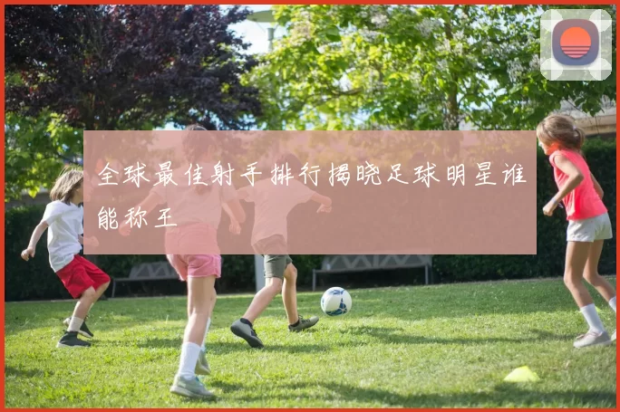 全球最佳射手排行揭晓足球明星谁能称王