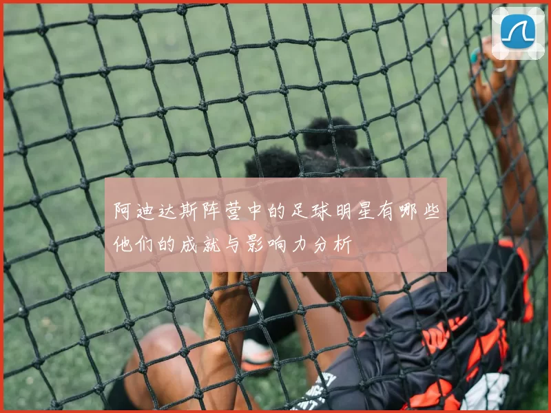 阿迪达斯阵营中的足球明星有哪些他们的成就与影响力分析