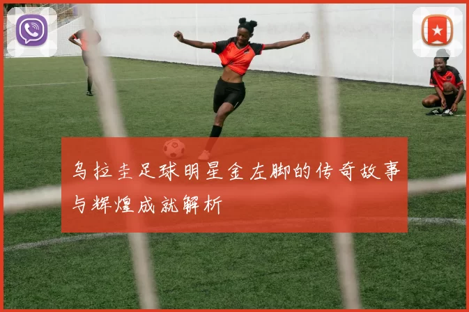 乌拉圭足球明星金左脚的传奇故事与辉煌成就解析
