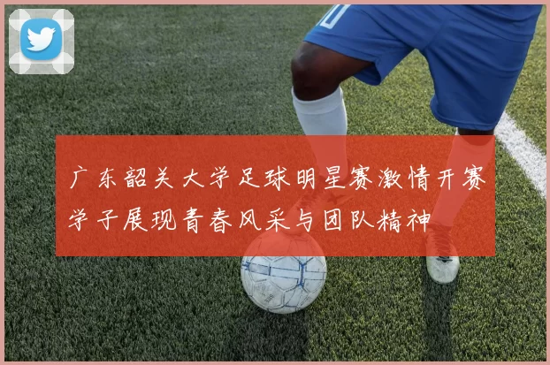 广东韶关大学足球明星赛激情开赛学子展现青春风采与团队精神