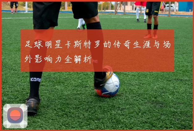 足球明星卡斯特罗的传奇生涯与场外影响力全解析