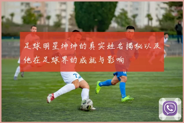 足球明星坤坤的真实姓名揭秘以及他在足球界的成就与影响