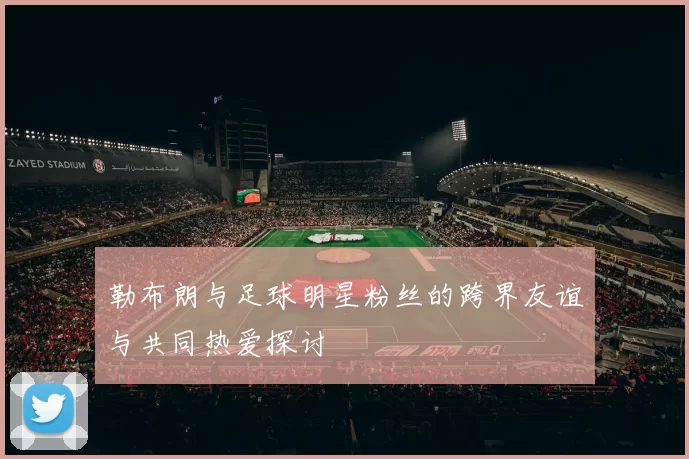勒布朗与足球明星粉丝的跨界友谊与共同热爱探讨