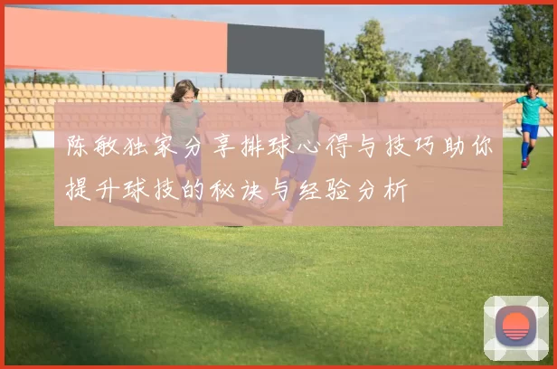 陈敏独家分享排球心得与技巧助你提升球技的秘诀与经验分析