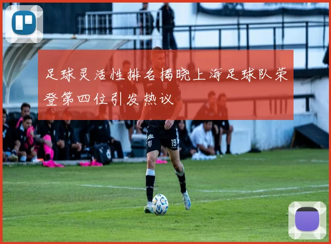 足球灵活性排名揭晓上海足球队荣登第四位引发热议