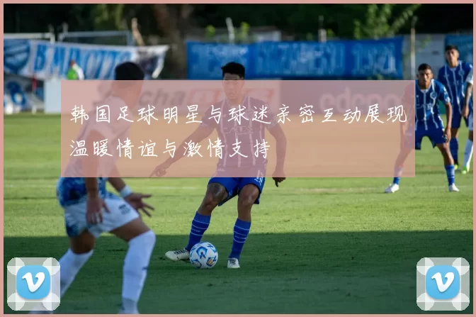 韩国足球明星与球迷亲密互动展现温暖情谊与激情支持