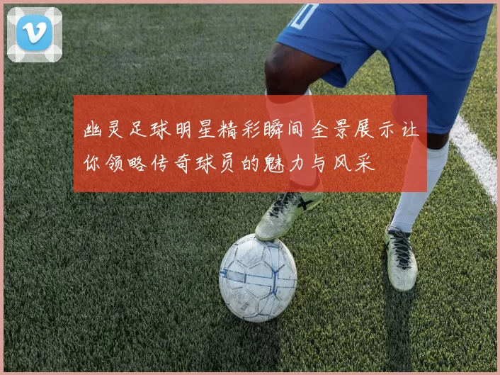 幽灵足球明星精彩瞬间全景展示让你领略传奇球员的魅力与风采