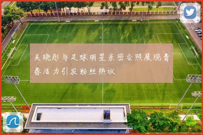 关晓彤与足球明星亲密合照展现青春活力引发粉丝热议