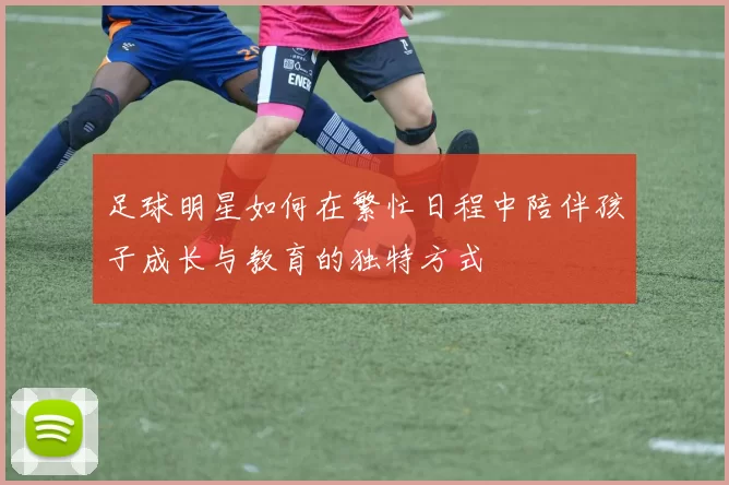 足球明星如何在繁忙日程中陪伴孩子成长与教育的独特方式