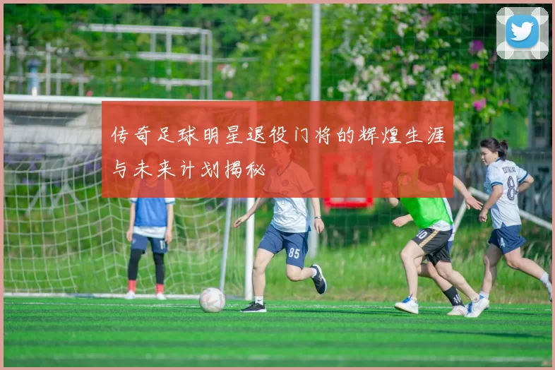 传奇足球明星退役门将的辉煌生涯与未来计划揭秘