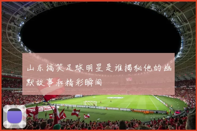 山东搞笑足球明星是谁揭秘他的幽默故事和精彩瞬间