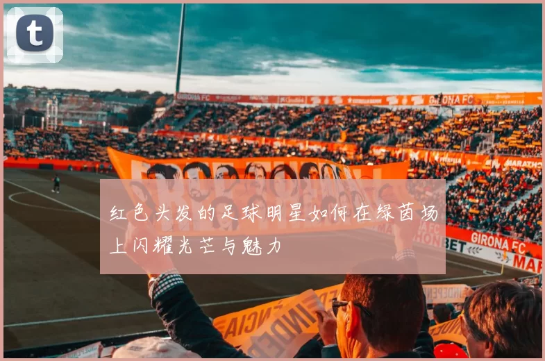 红色头发的足球明星如何在绿茵场上闪耀光芒与魅力