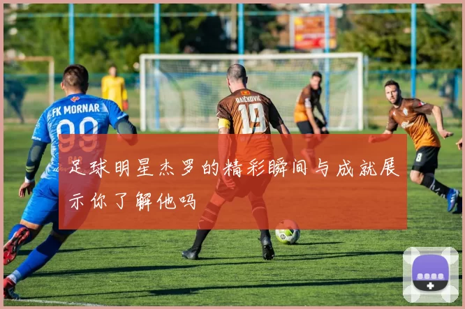 足球明星杰罗的精彩瞬间与成就展示你了解他吗