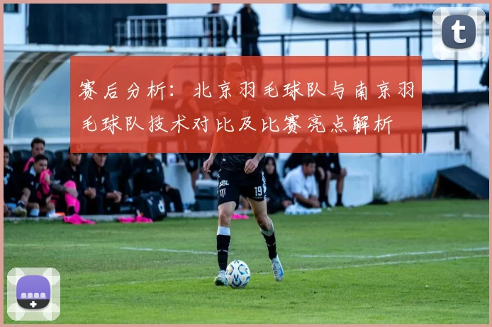 赛后分析：北京羽毛球队与南京羽毛球队技术对比及比赛亮点解析
