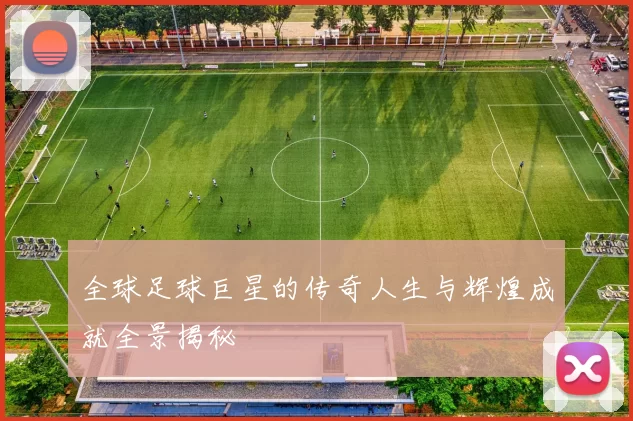 全球足球巨星的传奇人生与辉煌成就全景揭秘