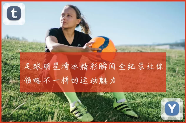 足球明星滑冰精彩瞬间全纪录让你领略不一样的运动魅力