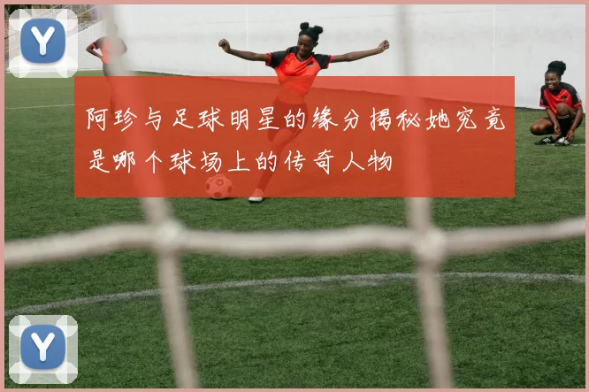 阿珍与足球明星的缘分揭秘她究竟是哪个球场上的传奇人物