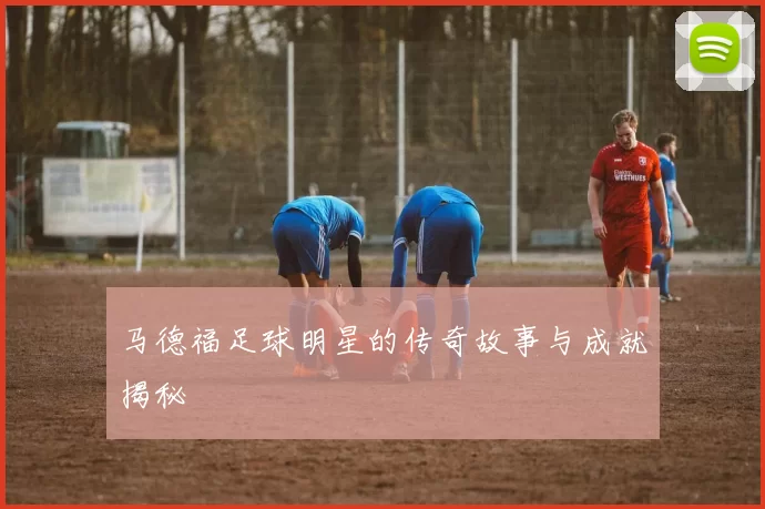 马德福足球明星的传奇故事与成就揭秘