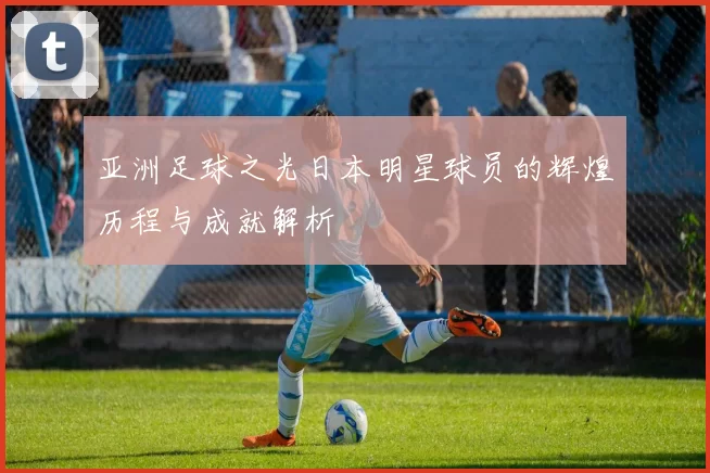 亚洲足球之光日本明星球员的辉煌历程与成就解析