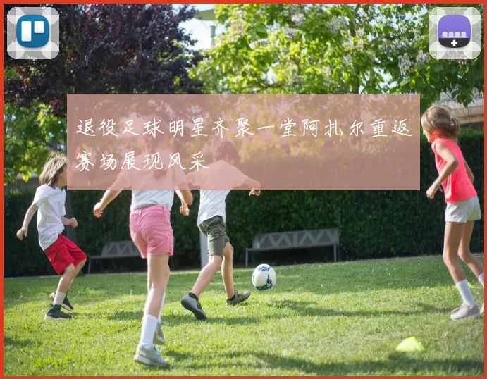 退役足球明星齐聚一堂阿扎尔重返赛场展现风采