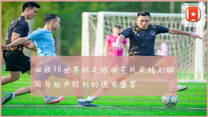 回顾98世界杯足球明星风采精彩瞬间与经典时刻的视觉盛宴