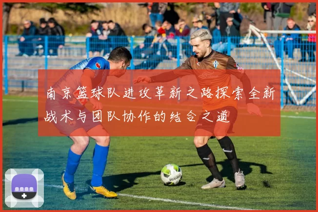 南京篮球队进攻革新之路探索全新战术与团队协作的结合之道