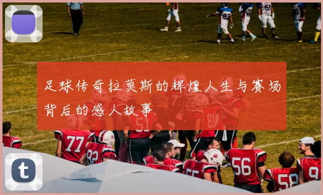 足球传奇拉莫斯的辉煌人生与赛场背后的感人故事