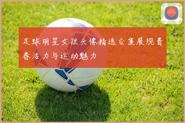足球明星女孩头像精选合集展现青春活力与运动魅力