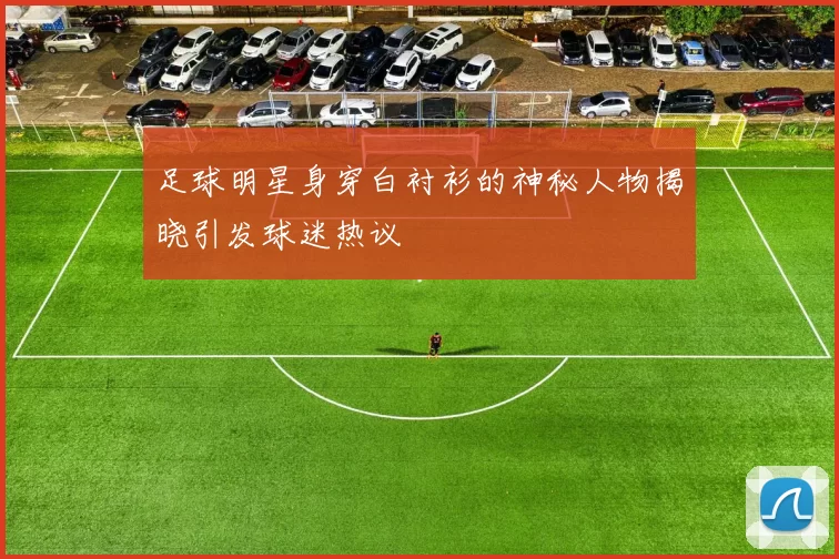 足球明星身穿白衬衫的神秘人物揭晓引发球迷热议