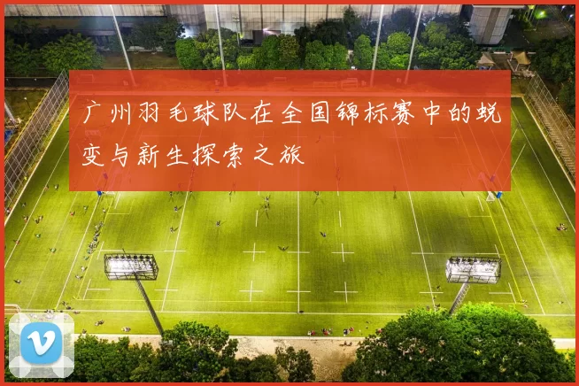 广州羽毛球队在全国锦标赛中的蜕变与新生探索之旅